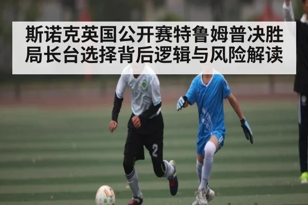 斯诺克英国公开赛特鲁姆普决胜局长台选择背后逻辑与风险解读