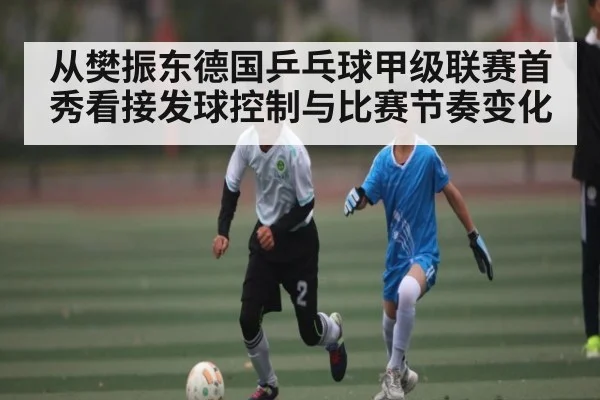 从樊振东德国乒乓球甲级联赛首秀看接发球控制与比赛节奏变化